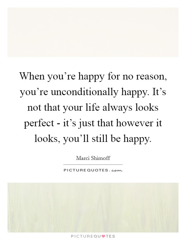 When you're happy for no reason, you're unconditionally happy. It's not that your life always looks perfect - it's just that however it looks, you'll still be happy Picture Quote #1