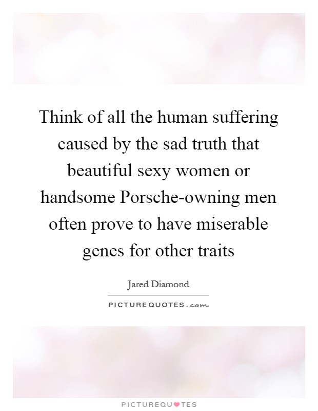 Think of all the human suffering caused by the sad truth that beautiful sexy women or handsome Porsche-owning men often prove to have miserable genes for other traits Picture Quote #1