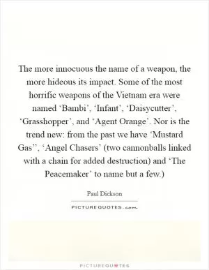 The more innocuous the name of a weapon, the more hideous its impact. Some of the most horrific weapons of the Vietnam era were named ‘Bambi’, ‘Infant’, ‘Daisycutter’, ‘Grasshopper’, and ‘Agent Orange’. Nor is the trend new: from the past we have ‘Mustard Gas’’, ‘Angel Chasers’ (two cannonballs linked with a chain for added destruction) and ‘The Peacemaker’ to name but a few.) Picture Quote #1