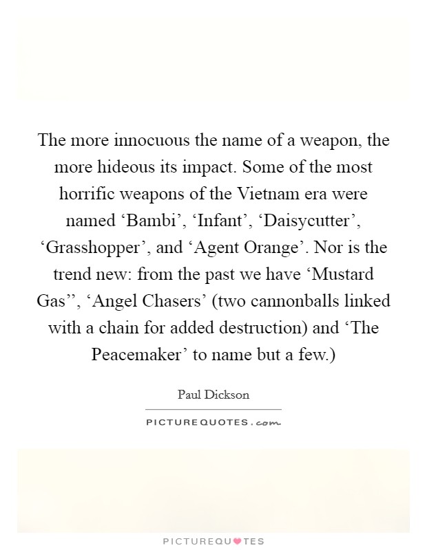 The more innocuous the name of a weapon, the more hideous its impact. Some of the most horrific weapons of the Vietnam era were named ‘Bambi', ‘Infant', ‘Daisycutter', ‘Grasshopper', and ‘Agent Orange'. Nor is the trend new: from the past we have ‘Mustard Gas'', ‘Angel Chasers' (two cannonballs linked with a chain for added destruction) and ‘The Peacemaker' to name but a few.) Picture Quote #1