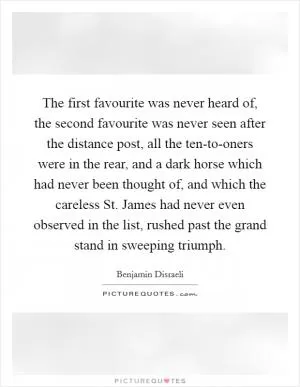 The first favourite was never heard of, the second favourite was never seen after the distance post, all the ten-to-oners were in the rear, and a dark horse which had never been thought of, and which the careless St. James had never even observed in the list, rushed past the grand stand in sweeping triumph Picture Quote #1