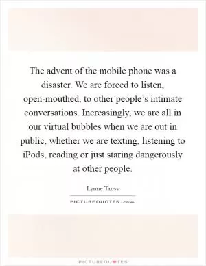 The advent of the mobile phone was a disaster. We are forced to listen, open-mouthed, to other people’s intimate conversations. Increasingly, we are all in our virtual bubbles when we are out in public, whether we are texting, listening to iPods, reading or just staring dangerously at other people Picture Quote #1