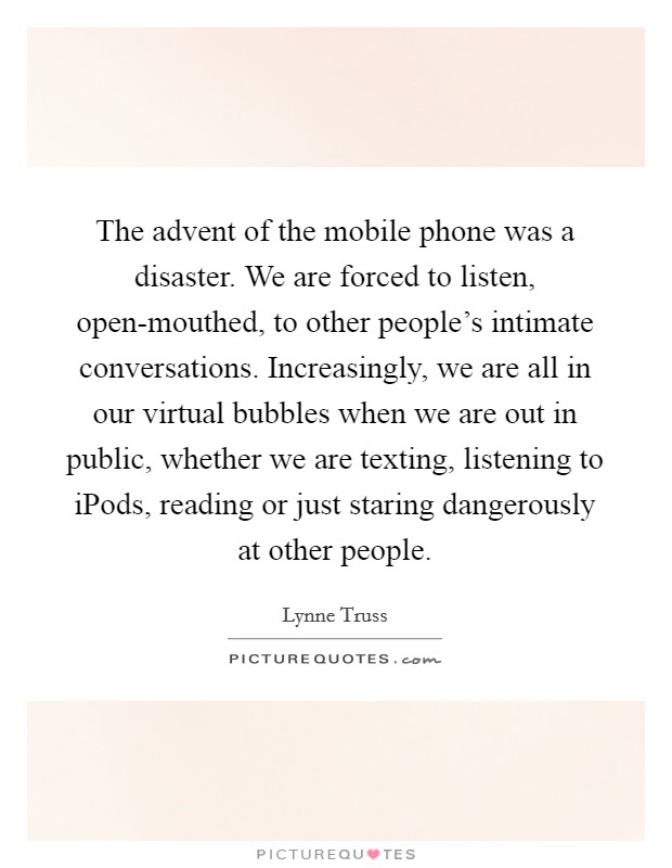 The advent of the mobile phone was a disaster. We are forced to listen, open-mouthed, to other people's intimate conversations. Increasingly, we are all in our virtual bubbles when we are out in public, whether we are texting, listening to iPods, reading or just staring dangerously at other people Picture Quote #1