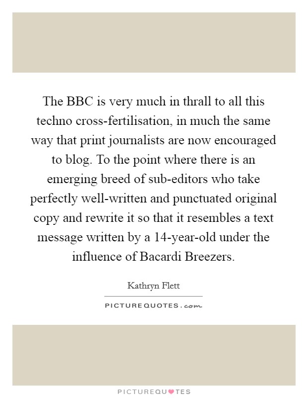 The BBC is very much in thrall to all this techno cross-fertilisation, in much the same way that print journalists are now encouraged to blog. To the point where there is an emerging breed of sub-editors who take perfectly well-written and punctuated original copy and rewrite it so that it resembles a text message written by a 14-year-old under the influence of Bacardi Breezers Picture Quote #1