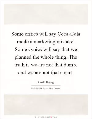 Some critics will say Coca-Cola made a marketing mistake. Some cynics will say that we planned the whole thing. The truth is we are not that dumb, and we are not that smart Picture Quote #1