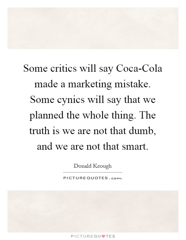 Some critics will say Coca-Cola made a marketing mistake. Some cynics will say that we planned the whole thing. The truth is we are not that dumb, and we are not that smart Picture Quote #1
