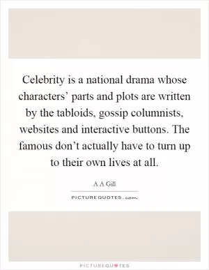 Celebrity is a national drama whose characters’ parts and plots are written by the tabloids, gossip columnists, websites and interactive buttons. The famous don’t actually have to turn up to their own lives at all Picture Quote #1