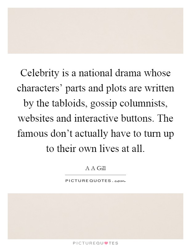 Celebrity is a national drama whose characters' parts and plots are written by the tabloids, gossip columnists, websites and interactive buttons. The famous don't actually have to turn up to their own lives at all Picture Quote #1