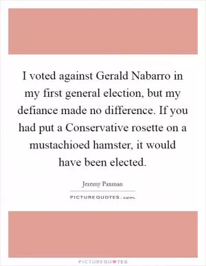 I voted against Gerald Nabarro in my first general election, but my defiance made no difference. If you had put a Conservative rosette on a mustachioed hamster, it would have been elected Picture Quote #1