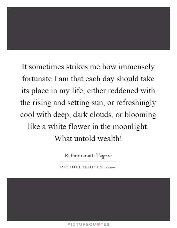 It sometimes strikes me how immensely fortunate I am that each day should take its place in my life, either reddened with the rising and setting sun, or refreshingly cool with deep, dark clouds, or blooming like a white flower in the moonlight. What untold wealth! Picture Quote #1
