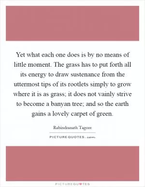 Yet what each one does is by no means of little moment. The grass has to put forth all its energy to draw sustenance from the uttermost tips of its rootlets simply to grow where it is as grass; it does not vainly strive to become a banyan tree; and so the earth gains a lovely carpet of green Picture Quote #1