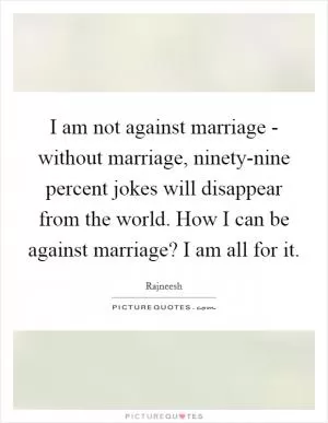 I am not against marriage - without marriage, ninety-nine percent jokes will disappear from the world. How I can be against marriage? I am all for it Picture Quote #1