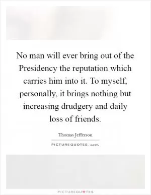 No man will ever bring out of the Presidency the reputation which carries him into it. To myself, personally, it brings nothing but increasing drudgery and daily loss of friends Picture Quote #1