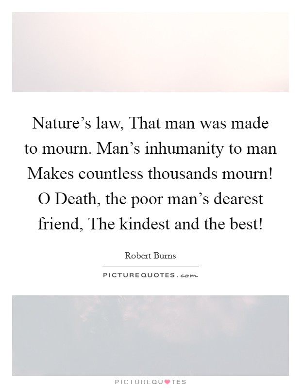Nature's law, That man was made to mourn. Man's inhumanity to man Makes countless thousands mourn! O Death, the poor man's dearest friend, The kindest and the best! Picture Quote #1