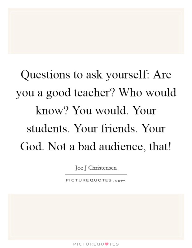 Questions to ask yourself: Are you a good teacher? Who would know? You would. Your students. Your friends. Your God. Not a bad audience, that! Picture Quote #1
