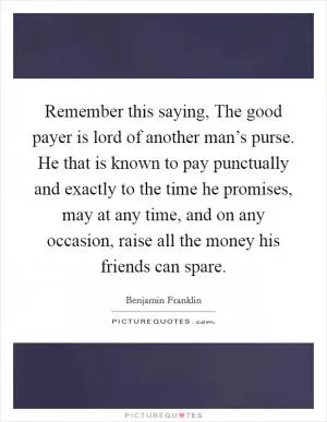 Remember this saying, The good payer is lord of another man’s purse. He that is known to pay punctually and exactly to the time he promises, may at any time, and on any occasion, raise all the money his friends can spare Picture Quote #1