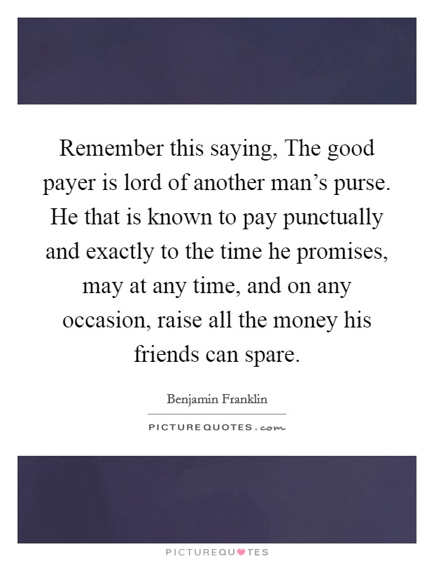 Remember this saying, The good payer is lord of another man's purse. He that is known to pay punctually and exactly to the time he promises, may at any time, and on any occasion, raise all the money his friends can spare Picture Quote #1