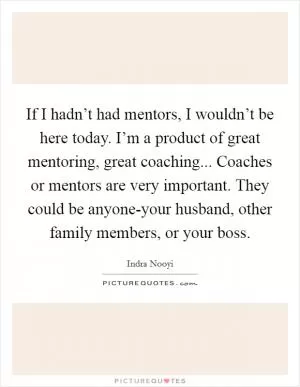 If I hadn’t had mentors, I wouldn’t be here today. I’m a product of great mentoring, great coaching... Coaches or mentors are very important. They could be anyone-your husband, other family members, or your boss Picture Quote #1