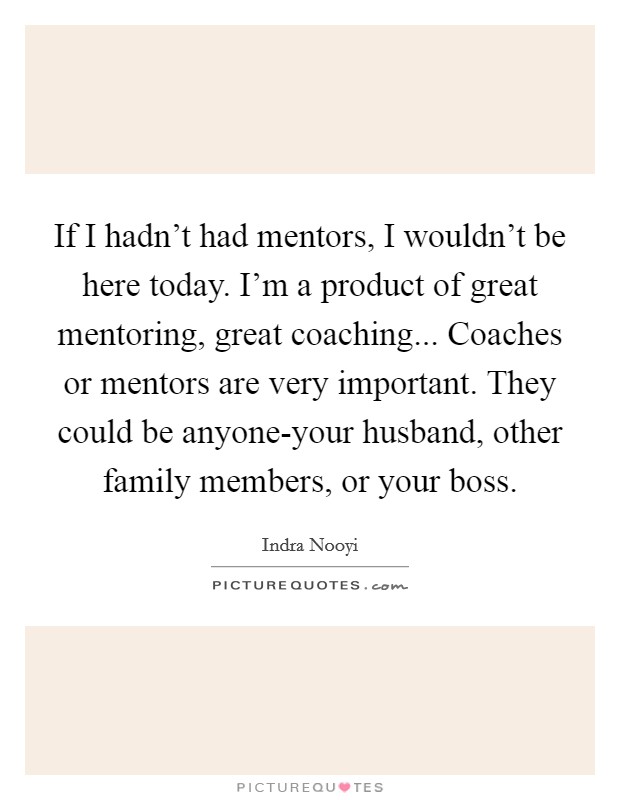 If I hadn't had mentors, I wouldn't be here today. I'm a product of great mentoring, great coaching... Coaches or mentors are very important. They could be anyone-your husband, other family members, or your boss Picture Quote #1