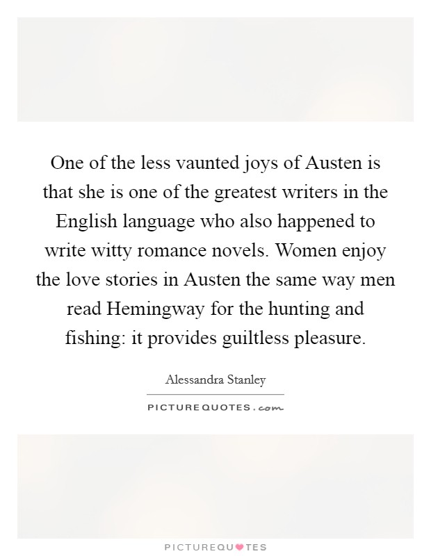 One of the less vaunted joys of Austen is that she is one of the greatest writers in the English language who also happened to write witty romance novels. Women enjoy the love stories in Austen the same way men read Hemingway for the hunting and fishing: it provides guiltless pleasure Picture Quote #1