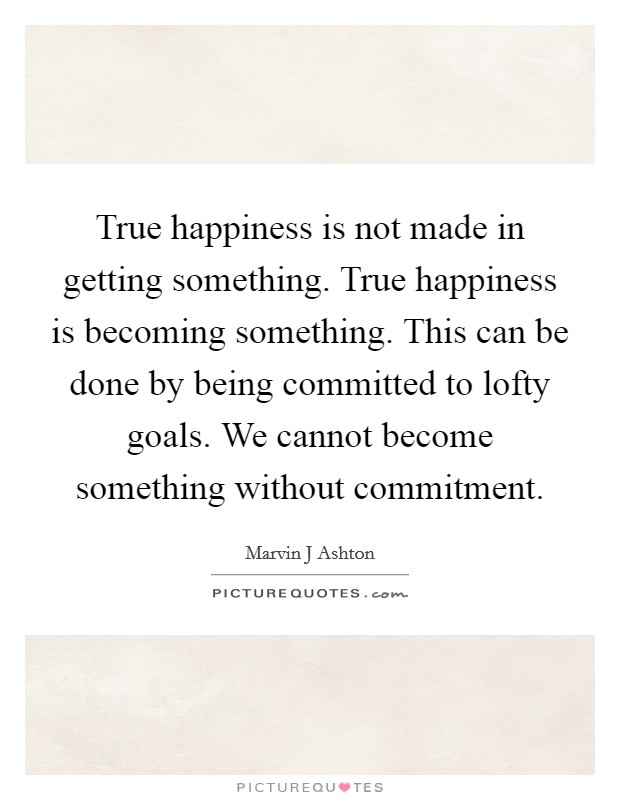 True happiness is not made in getting something. True happiness is becoming something. This can be done by being committed to lofty goals. We cannot become something without commitment Picture Quote #1