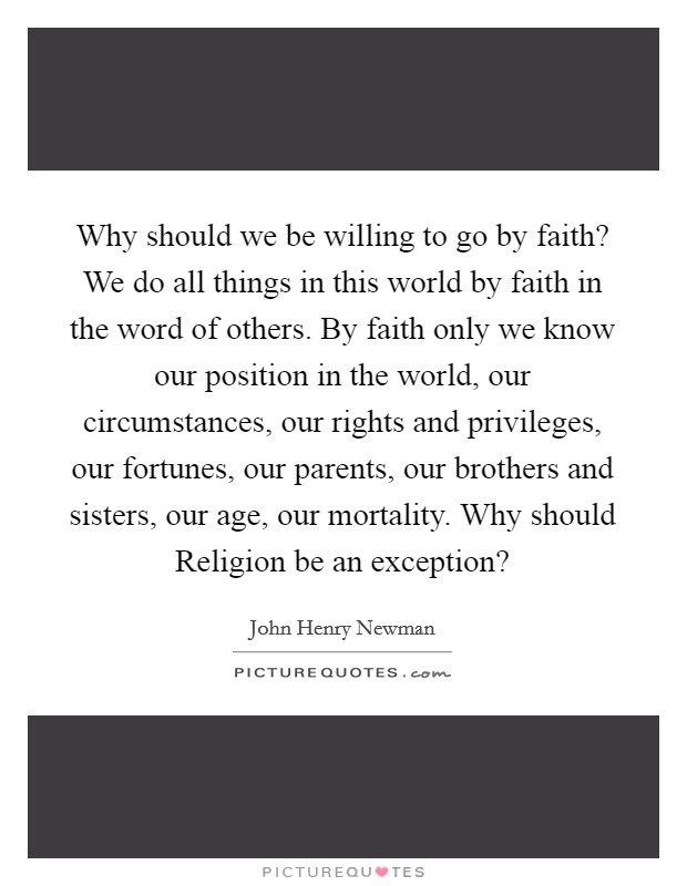 Why should we be willing to go by faith? We do all things in this world by faith in the word of others. By faith only we know our position in the world, our circumstances, our rights and privileges, our fortunes, our parents, our brothers and sisters, our age, our mortality. Why should Religion be an exception? Picture Quote #1