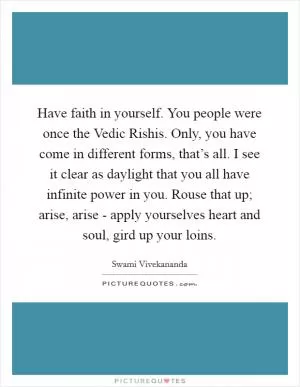Have faith in yourself. You people were once the Vedic Rishis. Only, you have come in different forms, that’s all. I see it clear as daylight that you all have infinite power in you. Rouse that up; arise, arise - apply yourselves heart and soul, gird up your loins Picture Quote #1