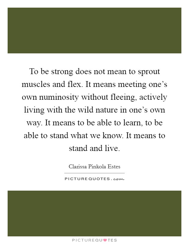 To be strong does not mean to sprout muscles and flex. It means meeting one's own numinosity without fleeing, actively living with the wild nature in one's own way. It means to be able to learn, to be able to stand what we know. It means to stand and live Picture Quote #1