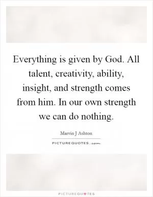 Everything is given by God. All talent, creativity, ability, insight, and strength comes from him. In our own strength we can do nothing Picture Quote #1