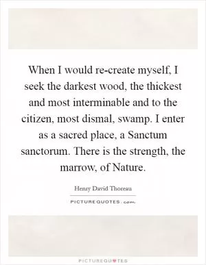 When I would re-create myself, I seek the darkest wood, the thickest and most interminable and to the citizen, most dismal, swamp. I enter as a sacred place, a Sanctum sanctorum. There is the strength, the marrow, of Nature Picture Quote #1