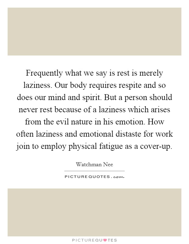 Frequently what we say is rest is merely laziness. Our body requires respite and so does our mind and spirit. But a person should never rest because of a laziness which arises from the evil nature in his emotion. How often laziness and emotional distaste for work join to employ physical fatigue as a cover-up Picture Quote #1