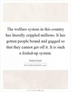 The welfare system in this country has literally crippled millions. It has gotten people bound and gagged so that they cannot get off it. It is such a fouled-up system Picture Quote #1