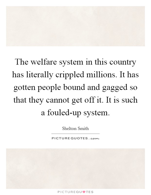 The welfare system in this country has literally crippled millions. It has gotten people bound and gagged so that they cannot get off it. It is such a fouled-up system Picture Quote #1