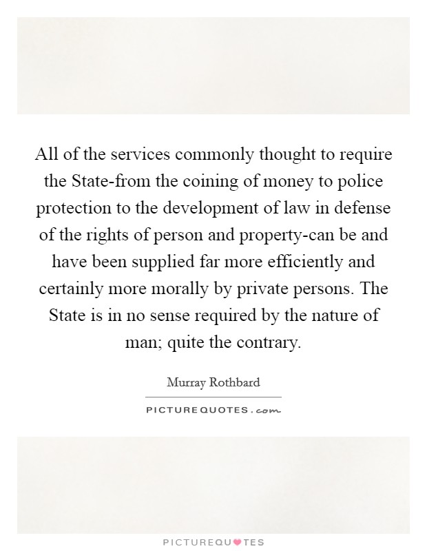 All of the services commonly thought to require the State-from the coining of money to police protection to the development of law in defense of the rights of person and property-can be and have been supplied far more efficiently and certainly more morally by private persons. The State is in no sense required by the nature of man; quite the contrary Picture Quote #1