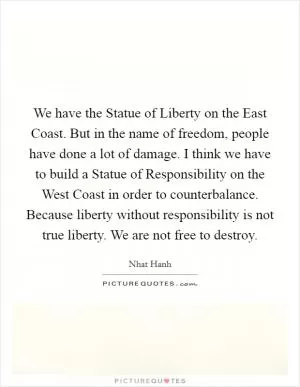 We have the Statue of Liberty on the East Coast. But in the name of freedom, people have done a lot of damage. I think we have to build a Statue of Responsibility on the West Coast in order to counterbalance. Because liberty without responsibility is not true liberty. We are not free to destroy Picture Quote #1