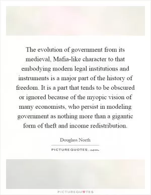 The evolution of government from its medieval, Mafia-like character to that embodying modern legal institutions and instruments is a major part of the history of freedom. It is a part that tends to be obscured or ignored because of the myopic vision of many economists, who persist in modeling government as nothing more than a gigantic form of theft and income redistribution Picture Quote #1