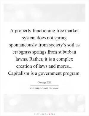 A properly functioning free market system does not spring spontaneously from society’s soil as crabgrass springs from suburban lawns. Rather, it is a complex creation of laws and mores... Capitalism is a government program Picture Quote #1