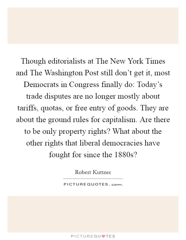 Though editorialists at The New York Times and The Washington Post still don't get it, most Democrats in Congress finally do: Today's trade disputes are no longer mostly about tariffs, quotas, or free entry of goods. They are about the ground rules for capitalism. Are there to be only property rights? What about the other rights that liberal democracies have fought for since the 1880s? Picture Quote #1