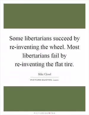 Some libertarians succeed by re-inventing the wheel. Most libertarians fail by re-inventing the flat tire Picture Quote #1