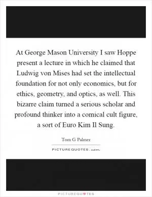 At George Mason University I saw Hoppe present a lecture in which he claimed that Ludwig von Mises had set the intellectual foundation for not only economics, but for ethics, geometry, and optics, as well. This bizarre claim turned a serious scholar and profound thinker into a comical cult figure, a sort of Euro Kim Il Sung Picture Quote #1