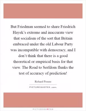 But Friedman seemed to share Friedrich Hayek’s extreme and inaccurate view that socialism of the sort that Britain embraced under the old Labour Party was incompatible with democracy, and I don’t think that there is a good theoretical or empirical basis for that view. The Road to Serfdom flunks the test of accuracy of prediction! Picture Quote #1