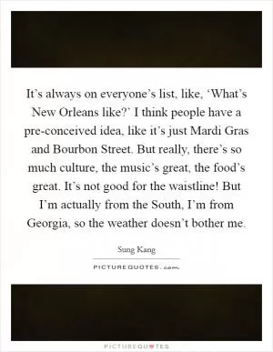 It’s always on everyone’s list, like, ‘What’s New Orleans like?’ I think people have a pre-conceived idea, like it’s just Mardi Gras and Bourbon Street. But really, there’s so much culture, the music’s great, the food’s great. It’s not good for the waistline! But I’m actually from the South, I’m from Georgia, so the weather doesn’t bother me Picture Quote #1