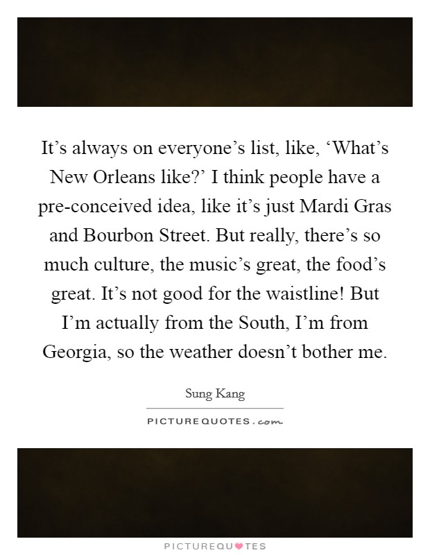 It's always on everyone's list, like, ‘What's New Orleans like?' I think people have a pre-conceived idea, like it's just Mardi Gras and Bourbon Street. But really, there's so much culture, the music's great, the food's great. It's not good for the waistline! But I'm actually from the South, I'm from Georgia, so the weather doesn't bother me Picture Quote #1