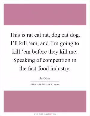 This is rat eat rat, dog eat dog. I’ll kill ‘em, and I’m going to kill ‘em before they kill me. Speaking of competition in the fast-food industry Picture Quote #1