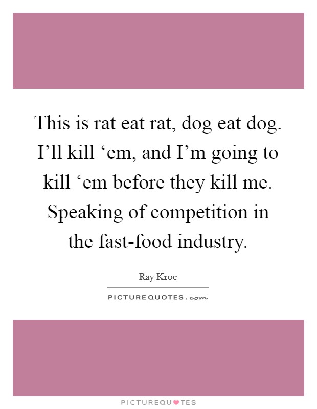 This is rat eat rat, dog eat dog. I'll kill ‘em, and I'm going to kill ‘em before they kill me. Speaking of competition in the fast-food industry Picture Quote #1
