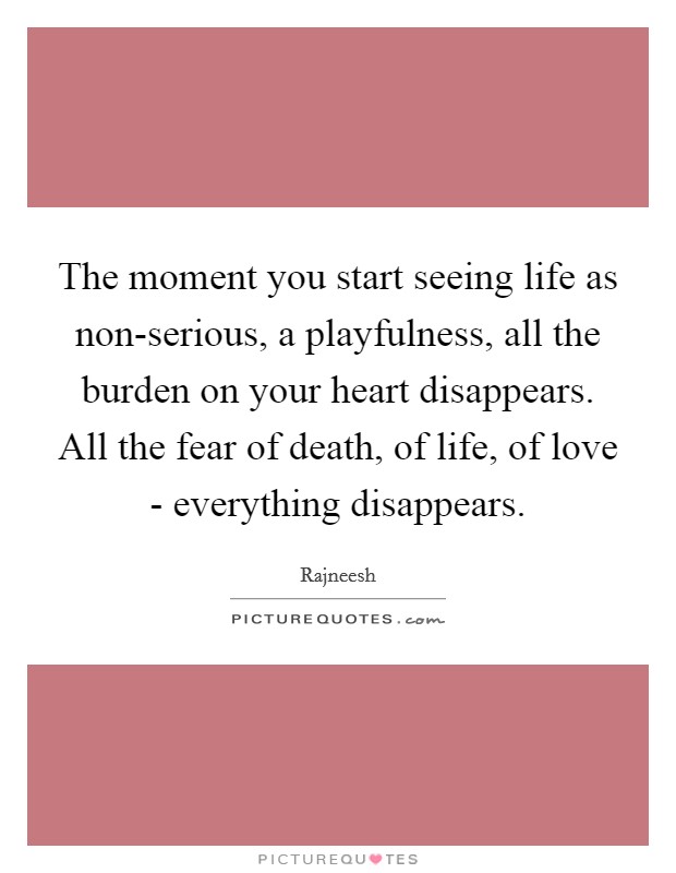 The moment you start seeing life as non-serious, a playfulness, all the burden on your heart disappears. All the fear of death, of life, of love - everything disappears Picture Quote #1