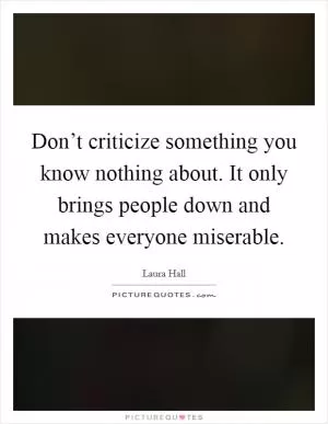 Don’t criticize something you know nothing about. It only brings people down and makes everyone miserable Picture Quote #1