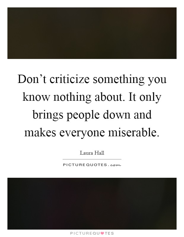 Don't criticize something you know nothing about. It only brings people down and makes everyone miserable Picture Quote #1