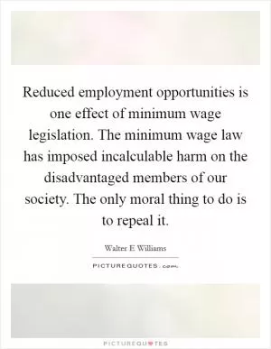 Reduced employment opportunities is one effect of minimum wage legislation. The minimum wage law has imposed incalculable harm on the disadvantaged members of our society. The only moral thing to do is to repeal it Picture Quote #1