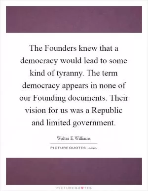 The Founders knew that a democracy would lead to some kind of tyranny. The term democracy appears in none of our Founding documents. Their vision for us was a Republic and limited government Picture Quote #1